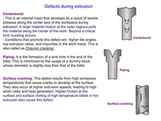Defects during extrusion
Centerburst:
- This is an internal crack that develops as a result of tensile
stresses along the center axis of the workpiece during
extrusion. A large material motion at the outer regions pulls
the material along the center of the work. Beyond a critical
limit, bursting occurs.
- Conditions that promote this defect are: higher die angles,
low extrusion ratios, and impurities in the work metal. This is
also called as Chevron cracking.
Piping: It is the formation of a sink hole in the end of the
billet. This is minimized by the usage of a dummy block
whose diameter is slightly less than that of the billet.
Surface cracking: This defect results from high workpiece
temperatures that cause cracks to develop at the surface.
They also occur at higher extrusion speeds, leading to high
strain rates and heat generation. Higher friction at the
surface and surface chilling of high temperature billets in hot
extrusion also cause this defect.
Centerburst
Piping
Surface cracking
 