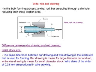 Wire, rod, bar drawing
- In this bulk forming process, a wire, rod, bar are pulled through a die hole
reducing their cross-section area.
Difference between wire drawing and rod drawing:
Initial stock size:
- The basic difference between bar drawing and wire drawing is the stock size
that is used for forming. Bar drawing is meant for large diameter bar and rod,
while wire drawing is meant for small diameter stock. Wire sizes of the order
of 0.03 mm are produced in wire drawing.
Wire, rod, bar drawing
 