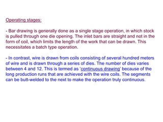 Operating stages:
- Bar drawing is generally done as a single stage operation, in which stock
is pulled through one die opening. The inlet bars are straight and not in the
form of coil, which limits the length of the work that can be drawn. This
necessitates a batch type operation.
- In contrast, wire is drawn from coils consisting of several hundred meters
of wire and is drawn through a series of dies. The number of dies varies
between 4 and 12. This is termed as ‘continuous drawing’ because of the
long production runs that are achieved with the wire coils. The segments
can be butt-welded to the next to make the operation truly continuous.
 