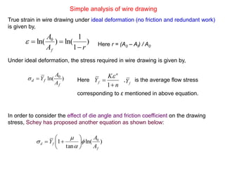 Simple analysis of wire drawing
True strain in wire drawing under ideal deformation (no friction and redundant work)
is given by,
Under ideal deformation, the stress required in wire drawing is given by,
)
1
1
ln()ln( 0
rA
A
f 
 Here r = (A0 – Af) / A0
Here , is the average flow stress
corresponding to ε mentioned in above equation.
)ln( 0
f
fd
A
A
Y
n
K
Y
n
f


1

fY
In order to consider the effect of die angle and friction coefficient on the drawing
stress, Schey has proposed another equation as shown below:
)ln(
tan
1 0
f
fd
A
A
Y 


 






 