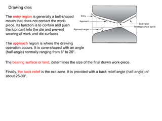 Drawing dies
The entry region is generally a bell-shaped
mouth that does not contact the work-
piece. Its function is to contain and push
the lubricant into the die and prevent
wearing of work and die surfaces
The approach region is where the drawing
operation occurs. It is cone-shaped with an angle
(half-angle) normally ranging from 6° to 20°.
The bearing surface or land, determines the size of the final drawn work-piece.
Finally, the back relief is the exit zone. It is provided with a back relief angle (half-angle) of
about 25-30°.
 