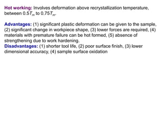 Hot working: Involves deformation above recrystallization temperature,
between 0.5Tm to 0.75Tm.
Advantages: (1) significant plastic deformation can be given to the sample,
(2) significant change in workpiece shape, (3) lower forces are required, (4)
materials with premature failure can be hot formed, (5) absence of
strengthening due to work hardening.
Disadvantages: (1) shorter tool life, (2) poor surface finish, (3) lower
dimensional accuracy, (4) sample surface oxidation
 