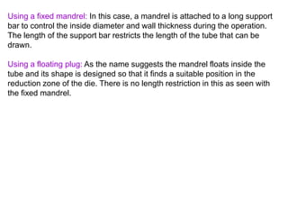Using a fixed mandrel: In this case, a mandrel is attached to a long support
bar to control the inside diameter and wall thickness during the operation.
The length of the support bar restricts the length of the tube that can be
drawn.
Using a floating plug: As the name suggests the mandrel floats inside the
tube and its shape is designed so that it finds a suitable position in the
reduction zone of the die. There is no length restriction in this as seen with
the fixed mandrel.
 