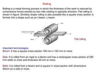 Billet: It is rolled from a bloom and is square in cross-section with dimensions
40mm on a side or more.
Rolling
Rolling is a metal forming process in which the thickness of the work is reduced by
compressive forces exerted by two rolls rotating in opposite direction. Flat rolling is
shown in figure. Similarly shape rolling is also possible like a square cross section is
formed into a shape such as an I-beam, L-beam.
Important terminologies:
Bloom: It has a square cross section 150 mm x 150 mm or more.
Slab: It is rolled from an ingot or a bloom and has a rectangular cross section of 250
mm width or more and thickness 40 mm or more.
Flat rolling
 