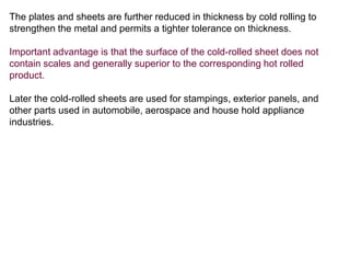The plates and sheets are further reduced in thickness by cold rolling to
strengthen the metal and permits a tighter tolerance on thickness.
Important advantage is that the surface of the cold-rolled sheet does not
contain scales and generally superior to the corresponding hot rolled
product.
Later the cold-rolled sheets are used for stampings, exterior panels, and
other parts used in automobile, aerospace and house hold appliance
industries.
 