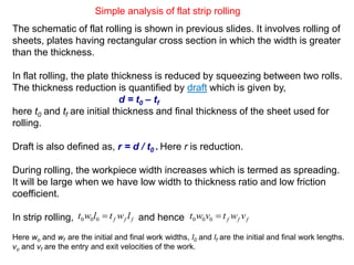 Simple analysis of flat strip rolling
The schematic of flat rolling is shown in previous slides. It involves rolling of
sheets, plates having rectangular cross section in which the width is greater
than the thickness.
In flat rolling, the plate thickness is reduced by squeezing between two rolls.
The thickness reduction is quantified by draft which is given by,
d = t0 – tf
here t0 and tf are initial thickness and final thickness of the sheet used for
rolling.
Draft is also defined as, r = d / t0 . Here r is reduction.
During rolling, the workpiece width increases which is termed as spreading.
It will be large when we have low width to thickness ratio and low friction
coefficient.
In strip rolling, and hence
Here wo and wf are the initial and final work widths, l0 and lf are the initial and final work lengths.
vo and vf are the entry and exit velocities of the work.
fff lwtlwt 000 fff vwtvwt 000
 