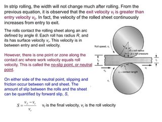 In strip rolling, the width will not change much after rolling. From the
previous equation, it is observed that the exit velocity vf is greater than
entry velocity v0. In fact, the velocity of the rolled sheet continuously
increases from entry to exit.
The rolls contact the rolling sheet along an arc
defined by angle θ. Each roll has radius R, and
its has surface velocity vr. This velocity is in
between entry and exit velocity.
However, there is one point or zone along the
contact arc where work velocity equals roll
velocity. This is called the no-slip point, or neutral
point.
On either side of the neutral point, slipping and
friction occur between roll and sheet. The
amount of slip between the rolls and the sheet
can be quantified by forward slip, S,
r
rf
v
vv
S

 vf is the final velocity, vr is the roll velocity
 