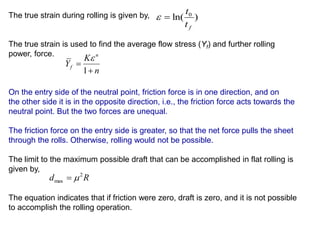 The true strain during rolling is given by,
The true strain is used to find the average flow stress (Yf) and further rolling
power, force.
On the entry side of the neutral point, friction force is in one direction, and on
the other side it is in the opposite direction, i.e., the friction force acts towards the
neutral point. But the two forces are unequal.
The friction force on the entry side is greater, so that the net force pulls the sheet
through the rolls. Otherwise, rolling would not be possible.
The limit to the maximum possible draft that can be accomplished in flat rolling is
given by,
The equation indicates that if friction were zero, draft is zero, and it is not possible
to accomplish the rolling operation.
)ln( 0
ft
t

n
K
Y
n
f


1

Rd 2
max 
 