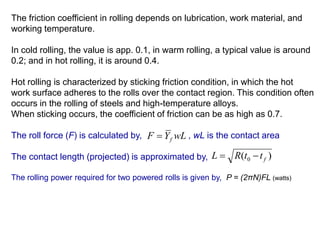 The friction coefficient in rolling depends on lubrication, work material, and
working temperature.
In cold rolling, the value is app. 0.1, in warm rolling, a typical value is around
0.2; and in hot rolling, it is around 0.4.
Hot rolling is characterized by sticking friction condition, in which the hot
work surface adheres to the rolls over the contact region. This condition often
occurs in the rolling of steels and high-temperature alloys.
When sticking occurs, the coefficient of friction can be as high as 0.7.
The roll force (F) is calculated by, , wL is the contact area
The contact length (projected) is approximated by,
The rolling power required for two powered rolls is given by, P = (2πN)FL (watts)
wLYF f
)( 0 fttRL 
 