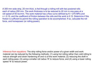 A 300 mm wide strip, 25 mm thick, is fed through a rolling mill with two powered rolls
each of radius 250 mm. The work thickness is to be reduced to 22 mm in one pass at a
roll speed of 50 rev/min. The work material has a flow curve defined by K = 275 MPa and
n = 0.15, and the coefficient of friction between the rolls and the work is 0.12. Determine if the
friction is sufficient to permit the rolling operation to be accomplished. If so, calculate the roll
force, and horsepower (or rolling power).
Inference from equations: The strip rolling force and/or power of a given width and work
material can be reduced by the following methods: (1) using hot rolling rather than cold rolling to
reduce strength and strain hardening (K and n) of the work material; (2) reducing the draft in
each rolling pass; (3) using a smaller roll radius ‘R’ to reduce force; and (4) using a lower rolling
speed ‘N’ to reduce power.
 