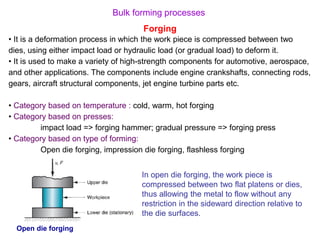 Bulk forming processes
Forging
• It is a deformation process in which the work piece is compressed between two
dies, using either impact load or hydraulic load (or gradual load) to deform it.
• It is used to make a variety of high-strength components for automotive, aerospace,
and other applications. The components include engine crankshafts, connecting rods,
gears, aircraft structural components, jet engine turbine parts etc.
• Category based on temperature : cold, warm, hot forging
• Category based on presses:
impact load => forging hammer; gradual pressure => forging press
• Category based on type of forming:
Open die forging, impression die forging, flashless forging
Open die forging
In open die forging, the work piece is
compressed between two flat platens or dies,
thus allowing the metal to flow without any
restriction in the sideward direction relative to
the die surfaces.
 