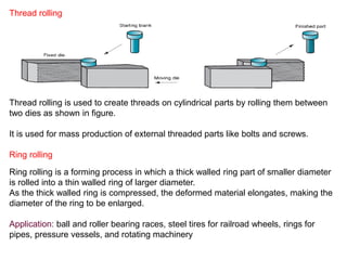 Thread rolling
Thread rolling is used to create threads on cylindrical parts by rolling them between
two dies as shown in figure.
It is used for mass production of external threaded parts like bolts and screws.
Ring rolling is a forming process in which a thick walled ring part of smaller diameter
is rolled into a thin walled ring of larger diameter.
As the thick walled ring is compressed, the deformed material elongates, making the
diameter of the ring to be enlarged.
Application: ball and roller bearing races, steel tires for railroad wheels, rings for
pipes, pressure vessels, and rotating machinery
Ring rolling
 