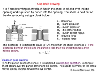 R. Ganesh Narayanan, IITG
Cup deep drawing
It is a sheet forming operation, in which the sheet is placed over the die
opening and is pushed by punch into the opening. The sheet is held flat on
the die surface by using a blank holder.
c – clearance
Db – blank diameter
Dp – punch diameter
Rd – die corner radius
Rp – punch corner radius
F – drawing force
Fh – holding force
Stages in deep drawing:
(i) As the punch pushes the sheet, it is subjected to a bending operation. Bending of
sheet occurs over the punch corner and die corner. The outside perimeter of the blank
moves slightly inwards toward the cup center.
The clearance ‘c’ is defined to equal to 10% more than the sheet thickness ‘t’. If the
clearance between the die and the punch is less than the sheet thickness, then
ironing occurs.
tc 1.1
 