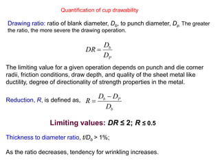Quantification of cup drawability
Drawing ratio: ratio of blank diameter, Db, to punch diameter, Dp. The greater
the ratio, the more severe the drawing operation.
P
b
D
D
DR 
The limiting value for a given operation depends on punch and die corner
radii, friction conditions, draw depth, and quality of the sheet metal like
ductility, degree of directionality of strength properties in the metal.
Reduction, R, is defined as,
Limiting values: DR ≤ 2; R ≤ 0.5
Thickness to diameter ratio, t/Db > 1%;
As the ratio decreases, tendency for wrinkling increases.
b
Pb
D
DD
R


 