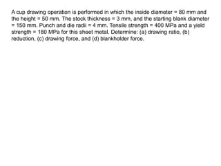 A cup drawing operation is performed in which the inside diameter = 80 mm and
the height = 50 mm. The stock thickness = 3 mm, and the starting blank diameter
= 150 mm. Punch and die radii = 4 mm. Tensile strength = 400 MPa and a yield
strength = 180 MPa for this sheet metal. Determine: (a) drawing ratio, (b)
reduction, (c) drawing force, and (d) blankholder force.
 