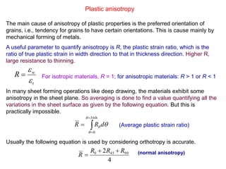 Plastic anisotropy
The main cause of anisotropy of plastic properties is the preferred orientation of
grains, i.e., tendency for grains to have certain orientations. This is cause mainly by
mechanical forming of metals.
A useful parameter to quantify anisotropy is R, the plastic strain ratio, which is the
ratio of true plastic strain in width direction to that in thickness direction. Higher R,
large resistance to thinning.
In many sheet forming operations like deep drawing, the materials exhibit some
anisotropy in the sheet plane. So averaging is done to find a value quantifying all the
variations in the sheet surface as given by the following equation. But this is
practically impossible.
Usually the following equation is used by considering orthotropy is accurate.
t
w
R


 For isotropic materials, R = 1; for anisotropic materials: R > 1 or R < 1




360
0


 dRR
4
2 90450 RRR
R

 (normal anisotropy)
(Average plastic strain ratio)
 