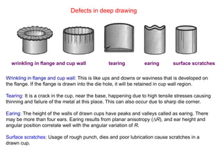 Defects in deep drawing
wrinkling in flange and cup wall tearing earing surface scratches
Wrinkling in flange and cup wall: This is like ups and downs or waviness that is developed on
the flange. If the flange is drawn into the die hole, it will be retained in cup wall region.
Tearing: It is a crack in the cup, near the base, happening due to high tensile stresses causing
thinning and failure of the metal at this place. This can also occur due to sharp die corner.
Earing: The height of the walls of drawn cups have peaks and valleys called as earing. There
may be more than four ears. Earing results from planar anisotropy (∆R), and ear height and
angular position correlate well with the angular variation of R.
Surface scratches: Usage of rough punch, dies and poor lubrication cause scratches in a
drawn cup.
 