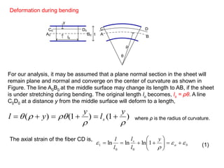 l0
A0 B0
C0 D0
t
y
A
B
C D
ρ
θ
Deformation during bending
)1()1()(


y
l
y
yl s 
ba
s y
l
l
l
l


 





 1lnlnln
00
1
For our analysis, it may be assumed that a plane normal section in the sheet will
remain plane and normal and converge on the center of curvature as shown in
Figure. The line A0B0 at the middle surface may change its length to AB, if the sheet
is under stretching during bending. The original length lo becomes, ls = ρθ. A line
C0D0 at a distance y from the middle surface will deform to a length,
where ρ is the radius of curvature.
The axial strain of the fiber CD is,
(1)
 