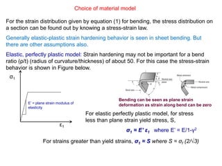 Choice of material model
For the strain distribution given by equation (1) for bending, the stress distribution on
a section can be found out by knowing a stress-strain law.
Generally elastic-plastic strain hardening behavior is seen in sheet bending. But
there are other assumptions also.
Elastic, perfectly plastic model: Strain hardening may not be important for a bend
ratio (ρ/t) (radius of curvature/thickness) of about 50. For this case the stress-strain
behavior is shown in Figure below.
σ1
ε1
E’ = plane strain modulus of
elasticity
Bending can be seen as plane strain
deformation as strain along bend can be zero
For elastic perfectly plastic model, for stress
less than plane strain yield stress, S,
σ1 = E’ ε1 where E’ = E/1-γ2
For strains greater than yield strains, σ1 = S where S = σf (2/√3)
 