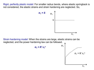 Rigid, perfectly plastic model: For smaller radius bends, where elastic springback is
not considered, the elastic strains and strain hardening are neglected. So,
σ1 = S σ1
ε1
s
Strain hardening model: When the strains are large, elastic strains can be
neglected, and the power hardening law can be followed.
σ1 = K’ ε1
n
σ1
ε1
σ1 = K’ ε1
n
 
