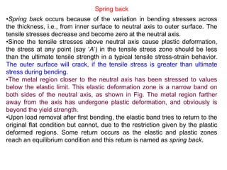 •Spring back occurs because of the variation in bending stresses across
the thickness, i.e., from inner surface to neutral axis to outer surface. The
tensile stresses decrease and become zero at the neutral axis.
•Since the tensile stresses above neutral axis cause plastic deformation,
the stress at any point (say ‘A’) in the tensile stress zone should be less
than the ultimate tensile strength in a typical tensile stress-strain behavior.
The outer surface will crack, if the tensile stress is greater than ultimate
stress during bending.
•The metal region closer to the neutral axis has been stressed to values
below the elastic limit. This elastic deformation zone is a narrow band on
both sides of the neutral axis, as shown in Fig. The metal region farther
away from the axis has undergone plastic deformation, and obviously is
beyond the yield strength.
•Upon load removal after first bending, the elastic band tries to return to the
original flat condition but cannot, due to the restriction given by the plastic
deformed regions. Some return occurs as the elastic and plastic zones
reach an equilibrium condition and this return is named as spring back.
Spring back
 