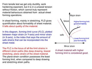 From tensile test we get only ductility, work
hardening exponent, but it is in a uniaxial tension
without friction, which cannot truly represent
material behaviours obtained from actual sheet
forming operations.
In sheet forming, mainly in stretching, FLD gives
quantification about formability of sheet material.
It tells about quality of the material.
In this diagram, forming limit curve (FLC), plotted
between major strain (in Y-axis) and minor strain
(in X-axis), is the index that says the amount of
safe strains that can be incorporated into the
sheet metal.
The FLC is the locus of all the limit strains in
different strain paths (like deep drawing, biaxial
stretching, plane strain) of the sheet material.
The plane-strain condition possesses the least
forming limit, when compared to deep drawing
and stretching strain paths.
A sheet material with higher
forming limit is considered good.
 
