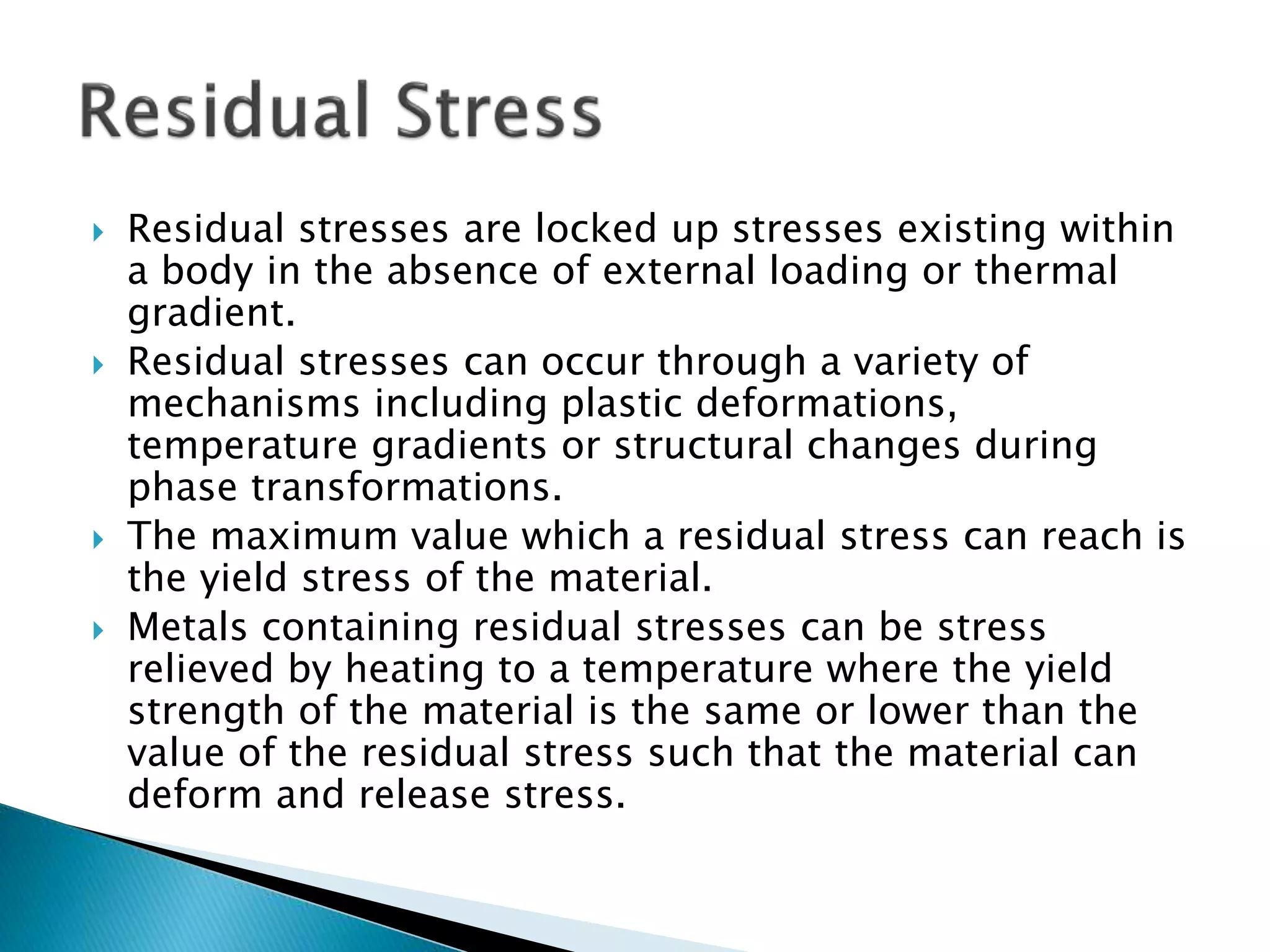  Residual stresses are locked up stresses existing within
a body in the absence of external loading or thermal
gradient.
 Residual stresses can occur through a variety of
mechanisms including plastic deformations,
temperature gradients or structural changes during
phase transformations.
 The maximum value which a residual stress can reach is
the yield stress of the material.
 Metals containing residual stresses can be stress
relieved by heating to a temperature where the yield
strength of the material is the same or lower than the
value of the residual stress such that the material can
deform and release stress.
 