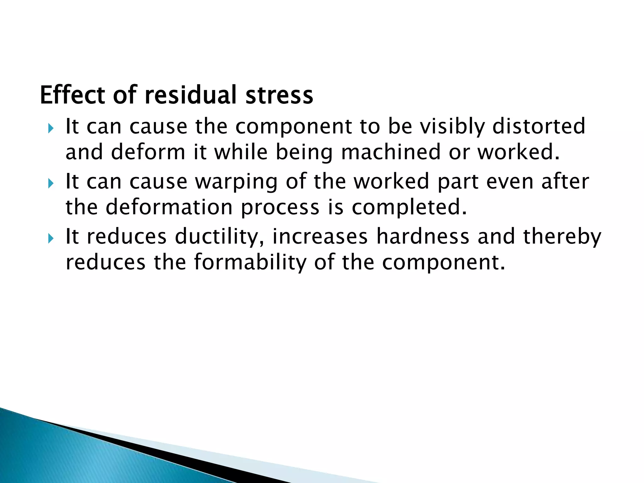 Effect of residual stress
 It can cause the component to be visibly distorted
and deform it while being machined or worked.
 It can cause warping of the worked part even after
the deformation process is completed.
 It reduces ductility, increases hardness and thereby
reduces the formability of the component.
 