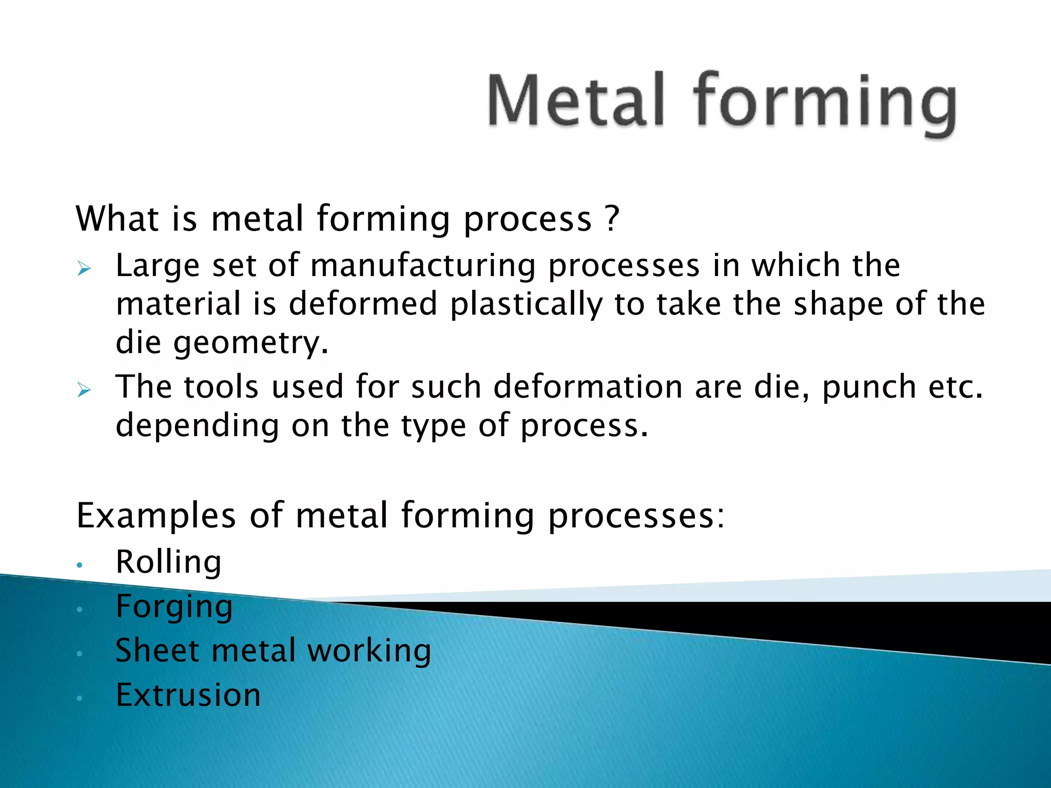 What is metal forming process ?
 Large set of manufacturing processes in which the
material is deformed plastically to take the shape of the
die geometry.
 The tools used for such deformation are die, punch etc.
depending on the type of process.
Examples of metal forming processes:
• Rolling
• Forging
• Sheet metal working
• Extrusion
 