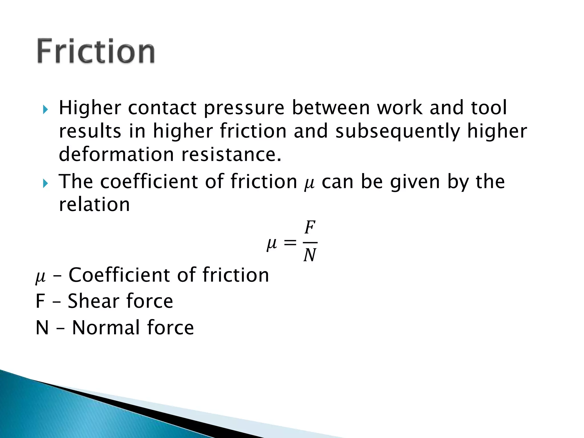  Higher contact pressure between work and tool
results in higher friction and subsequently higher
deformation resistance.
 The coefficient of friction 𝜇 can be given by the
relation
𝜇 =
𝐹
𝑁
𝜇 – Coefficient of friction
F – Shear force
N – Normal force
 