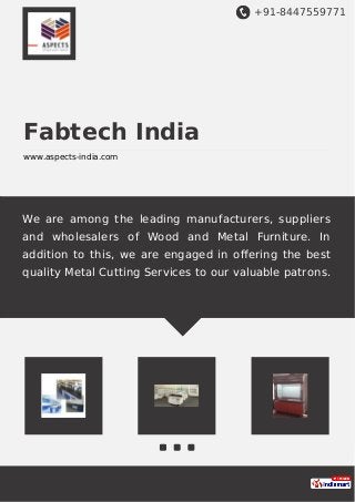 +91-8447559771
Fabtech India
www.aspects-india.com
We are among the leading manufacturers, suppliers
and wholesalers of Wood and Metal Furniture. In
addition to this, we are engaged in oﬀering the best
quality Metal Cutting Services to our valuable patrons.
 