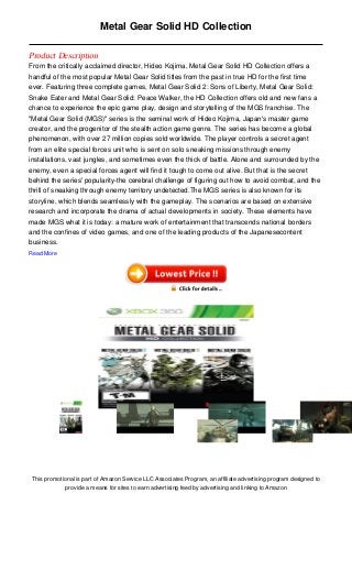 Metal Gear Solid HD Collection

Product Description
From the critically acclaimed director, Hideo Kojima, Metal Gear Solid HD Collection offers a
handful of the most popular Metal Gear Solid titles from the past in true HD for the first time
ever. Featuring three complete games, Metal Gear Solid 2: Sons of Liberty, Metal Gear Solid:
Snake Eater and Metal Gear Solid: Peace Walker, the HD Collection offers old and new fans a
chance to experience the epic game play, design and storytelling of the MGS franchise. The
"Metal Gear Solid (MGS)" series is the seminal work of Hideo Kojima, Japan's master game
creator, and the progenitor of the stealth action game genre. The series has become a global
phenomenon, with over 27 million copies sold worldwide. The player controls a secret agent
from an elite special forces unit who is sent on solo sneaking missions through enemy
installations, vast jungles, and sometimes even the thick of battle. Alone and surrounded by the
enemy, even a special forces agent will find it tough to come out alive. But that is the secret
behind the series' popularity-the cerebral challenge of figuring out how to avoid combat, and the
thrill of sneaking through enemy territory undetected.The MGS series is also known for its
storyline, which blends seamlessly with the gameplay. The scenarios are based on extensive
research and incorporate the drama of actual developments in society. These elements have
made MGS what it is today: a mature work of entertainment that transcends national borders
and the confines of video games, and one of the leading products of the Japanesecontent
business.
Read More




 This promotional is part of Amazon Service LLC Associates Program, an affiliate advertising program designed to
              provide a means for sites to earn advertising feed by advertising and linking to Amazon
 