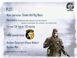 PLOT:
-Main character: Snake AKA Big Boss
-Mercenary (Professional soldier taking part in armed conflicts for
monetary or material gain. Not a national or part of government)
-Former CIA Agent/ US marine
- MSG special force
-Nuclear Deterrent (Peace Walker)
-Nuclear War
Saves world from nuclear war
 