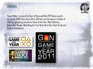 AWARDS:
Peace Walker received the Best of Show and Best PSP Game awards
during the 2009 Tokyo Game Show. IGN later put the game in its Best of
2010 list, garnering awards for Game of the Year, Most Addictive
Game, Best Visuals, Most Bang for Your Buck, Best Story Best Co-Op and
Coolest Atmosphere.
 