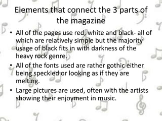 Elements that connect the 3 parts of
the magazine
• All of the pages use red, white and black- all of
which are relatively simple but the majority
usage of black fits in with darkness of the
heavy rock genre.
• All of the fonts used are rather gothic either
being speckled or looking as if they are
melting.
• Large pictures are used, often with the artists
showing their enjoyment in music.
 