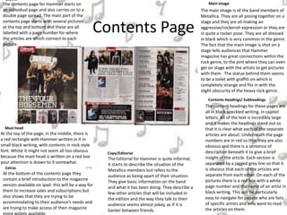 Contents Page
Contents Headings/ Subheadings
The content headings for these pages are
all in black speckled writing, in capitol
letters. All of the text is incredibly large
and it makes the headings stand out so
that it is clear what each of the separate
articles are about. Underneath the page
numbers are in red so that they are also
obvious and there is a sentence of
description beneath it to give a brief
insight of the article. Each section is
separated by a jagged grey line so that it
is obvious that each of the articles are
separate from each other. On each of the
pictures there is a red box with a white
page number and the name of an artist in
black writing. This will be particularly
easy to navigate for people who are fans
of specific artists and only want to read
the articles on them.
The main image is of the band members of
Metallica. They are all posing together on a
stage and they are all making an
aggressive/rockerish expression or they are
in quite a rocker pose. They are all dressed
in black which is very common in the genre.
The fact that the main image is shot on a
stage tells audiences that Hammer
magazine has great connections within the
rock genre, to the pint where they can even
get on stage with the artists to get pictures
with them. The statue behind them seems
to be a toilet with graffiti on which is
completely strange and fits in with the
slight obscurity of the heavy rock genre.
The Editorial for Hammer is quite informal,
it starts to describe the situation of the
Metallica members but refers to the
audience as being apart of their situation.
They give basic information on the band
and what it has been doing. They describe a
few other articles that will be included in
the edition and the way they talk to their
audience seems almost jokey, as if it is
banter between friends.
Main Image
Copy/Editorial
Layout
The contents page for Hammer starts on
an individual page and also carries on to a
double page spread. The main part of the
contents page starts with several pictures
at the top and bottom and these are all
labelled with a page number for where
the articles are which connect to each
picture.
At the bottom of the contents page they
contain a brief introduction to the magazine
version available on ipad- this will be a way for
them to increase sales and subscriptions but
also shows that they are trying to be
accommodating to their audience’s needs and
are trying to make access of their magazine
Extras
At the top of the page, in the middle, there is
a red rectangle with Hammer written in it in
small black writing, with contents in rock style
font. Whilst it might not seem all too obvious
because the mast head is written on a red box
your attention is drawn to it somewhat.
Mast head
 