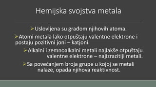 Hemijska svojstva metala 
Uslovljena su građom njihovih atoma. 
Atomi metala lako otpuštaju valentne elektrone i 
postaju pozitivni joni – katjoni. 
Alkalni i zemnoalkalni metali najlakše otpuštaju 
valentne elektrone – najizrazitiji metali. 
Sa povećanjem broja grupe u kojoj se metali 
nalaze, opada njihova reaktivnost. 
 