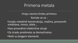 Primena metala 
Imaju veoma široku primenu 
Koriste se za : 
Izradu metalnih konstrukcija, mašina, prevoznih 
sredstava, novca, alata… 
Kao provodnici električne struje 
Za izradu predmeta za domaćinstvo. 
Neki su biogeni elementi. 
 