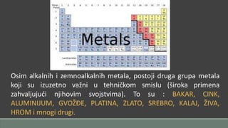 Osim alkalnih i zemnoalkalnih metala, postoji druga grupa metala 
koji su izuzetno važni u tehničkom smislu (široka primena 
zahvaljujući njihovim svojstvima). To su : BAKAR, CINK, 
ALUMINIJUM, GVOŽĐE, PLATINA, ZLATO, SREBRO, KALAJ, ŽIVA, 
HROM i mnogi drugi. 
 