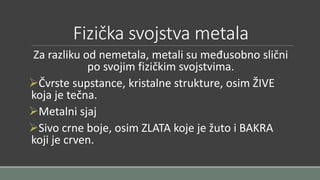Fizička svojstva metala 
Za razliku od nemetala, metali su međusobno slični 
po svojim fizičkim svojstvima. 
Čvrste supstance, kristalne strukture, osim ŽIVE 
koja je tečna. 
Metalni sjaj 
Sivo crne boje, osim ZLATA koje je žuto i BAKRA 
koji je crven. 
 
