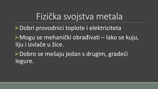 Fizička svojstva metala 
Dobri provodnici toplote i elektriciteta 
Mogu se mehanički obrađivati – lako se kuju, 
liju i izvlače u žice. 
Dobro se mešaju jedan s drugim, gradeći 
legure. 
 