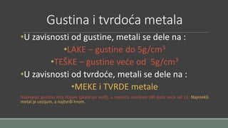 Gustina i tvrdoća metala 
•U zavisnosti od gustine, metali se dele na : 
•LAKE – gustine do 5g/cm3 
•TEŠKE – gustine veće od 5g/cm3 
•U zavisnosti od tvrdoće, metali se dele na : 
•MEKE i TVRDE metale 
Najmanju gustinu ima litijum (pluta po vodi), a najveću osmijum (40 puta veća od Li). Najmekši 
metal je cezijum, a najtvrđi hrom. 
 