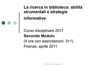 La ricerca in biblioteca: abilità strumentali e strategie informative   Corso disciplinare 2011 Secondo Modulo (4 ore con esercitazioni: 3+1) Firenze, aprile 2011 