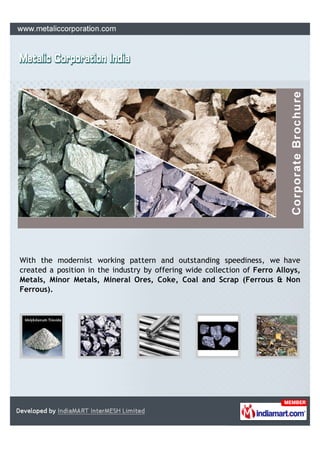 With the modernist working pattern and outstanding speediness, we have
created a position in the industry by offering wide collection of Ferro Alloys,
Metals, Minor Metals, Mineral Ores, Coke, Coal and Scrap (Ferrous & Non
Ferrous).
 