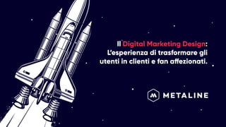 Il Digital Marketing Design:
L’esperienza di trasformare gli
utenti in clienti e fan affezionati.
 
