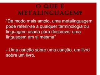 O qUE é
METALInGUAGEM?
“De modo mais amplo, uma metalinguagem
pode referir-se a qualquer terminologia ou
linguagem usada para descrever uma
linguagem em si mesma”
- Uma canção sobre uma canção, um livro
sobre um livro.
 