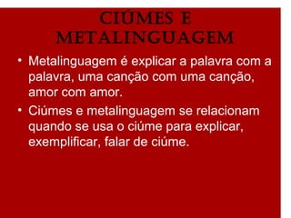 ciÚmes e
metalinguagem
• Metalinguagem é explicar a palavra com a
palavra, uma canção com uma canção,
amor com amor.
• Ciúmes e metalinguagem se relacionam
quando se usa o ciúme para explicar,
exemplificar, falar de ciúme.
 