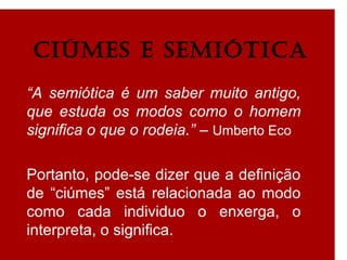 CIÚMES E SEMIótICa
“A semiótica é um saber muito antigo,
que estuda os modos como o homem
significa o que o rodeia.” – Umberto Eco
Portanto, pode-se dizer que a definição
de “ciúmes” está relacionada ao modo
como cada individuo o enxerga, o
interpreta, o significa.
 