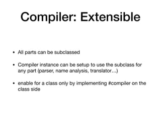 Compiler: Extensible
• All parts can be subclassed

• Compiler instance can be setup to use the subclass for
any part (parser, name analysis, translator…)

• enable for a class only by implementing #compiler on the
class side
 