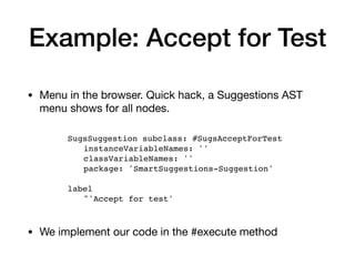 Example: Accept for Test
• Menu in the browser. Quick hack, a Suggestions AST
menu shows for all nodes.
SugsSuggestion subclass: #SugsAcceptForTest
instanceVariableNames: ''
classVariableNames: ''
package: 'SmartSuggestions-Suggestion'
label
^'Accept for test'
• We implement our code in the #execute method
 